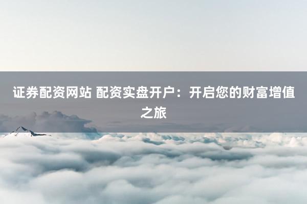 证券配资网站 配资实盘开户：开启您的财富增值之旅