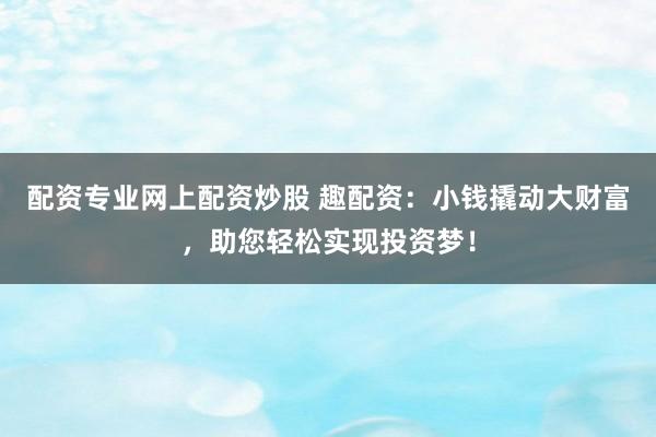 配资专业网上配资炒股 趣配资：小钱撬动大财富，助您轻松实现投资梦！