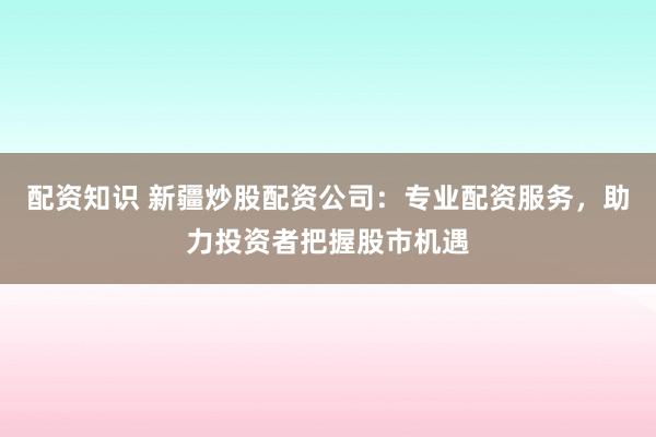 配资知识 新疆炒股配资公司：专业配资服务，助力投资者把握股市机遇