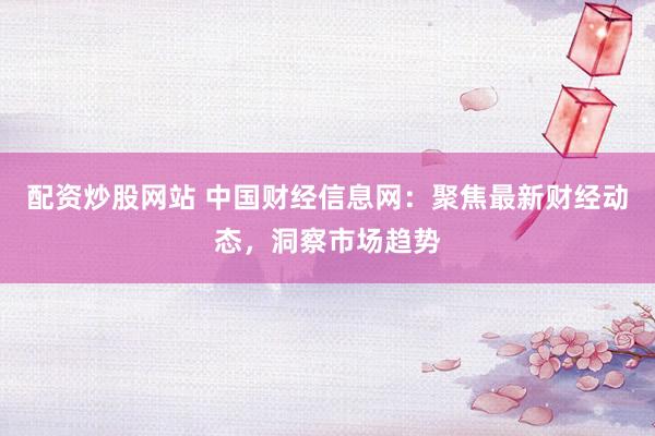 配资炒股网站 中国财经信息网：聚焦最新财经动态，洞察市场趋势