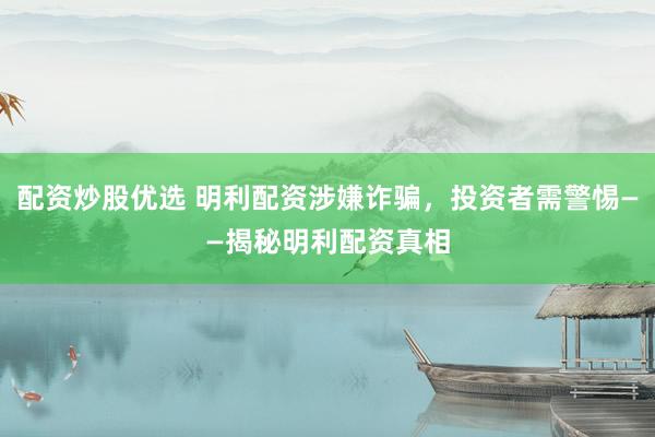 配资炒股优选 明利配资涉嫌诈骗，投资者需警惕——揭秘明利配资真相