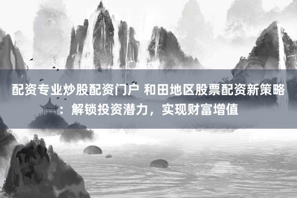 配资专业炒股配资门户 和田地区股票配资新策略：解锁投资潜力，实现财富增值