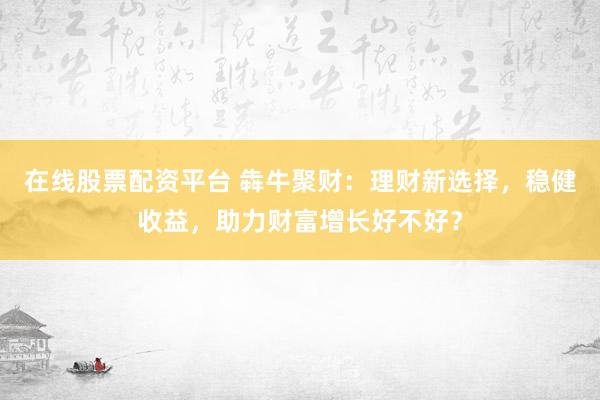 在线股票配资平台 犇牛聚财：理财新选择，稳健收益，助力财富增长好不好？