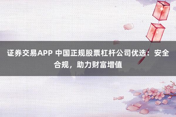 证券交易APP 中国正规股票杠杆公司优选：安全合规，助力财富增值