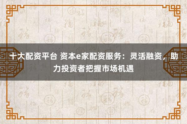 十大配资平台 资本e家配资服务：灵活融资，助力投资者把握市场机遇