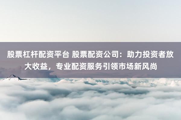 股票杠杆配资平台 股票配资公司：助力投资者放大收益，专业配资服务引领市场新风尚