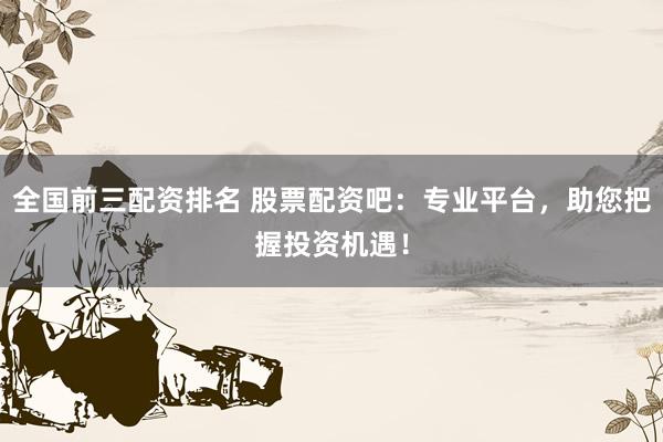 全国前三配资排名 股票配资吧：专业平台，助您把握投资机遇！