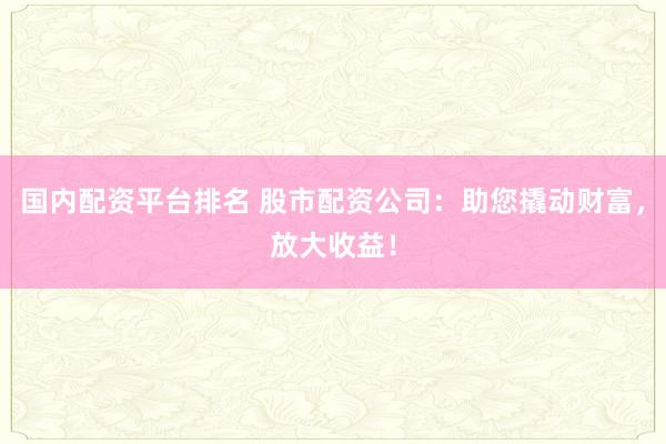 国内配资平台排名 股市配资公司：助您撬动财富，放大收益！