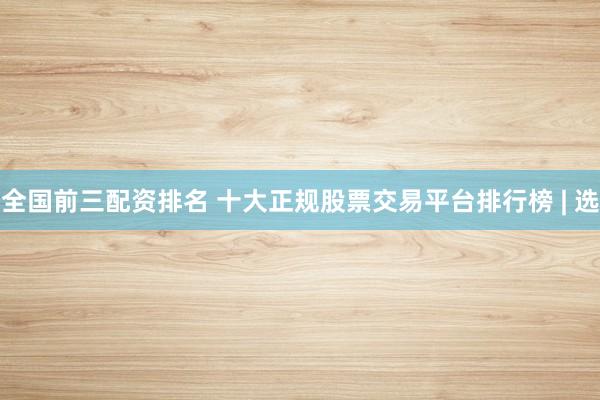 全国前三配资排名 十大正规股票交易平台排行榜 | 选