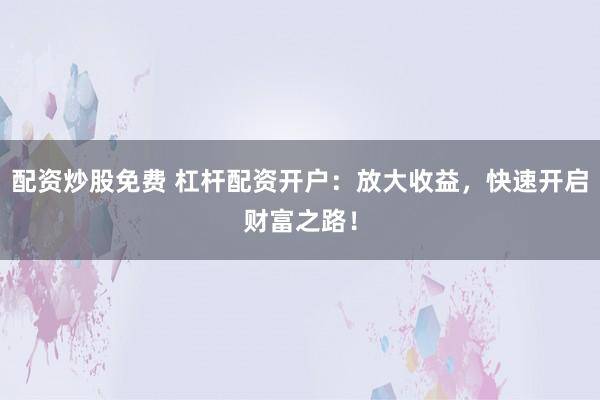 配资炒股免费 杠杆配资开户：放大收益，快速开启财富之路！