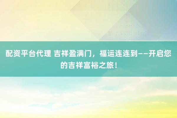 配资平台代理 吉祥盈满门，福运连连到——开启您的吉祥富裕之旅！