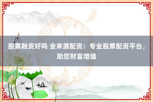 股票融资好吗 金来源配资：专业股票配资平台，助您财富增值
