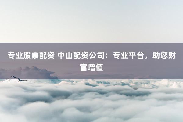 专业股票配资 中山配资公司：专业平台，助您财富增值