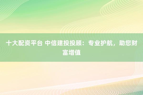 十大配资平台 中信建投投顾：专业护航，助您财富增值