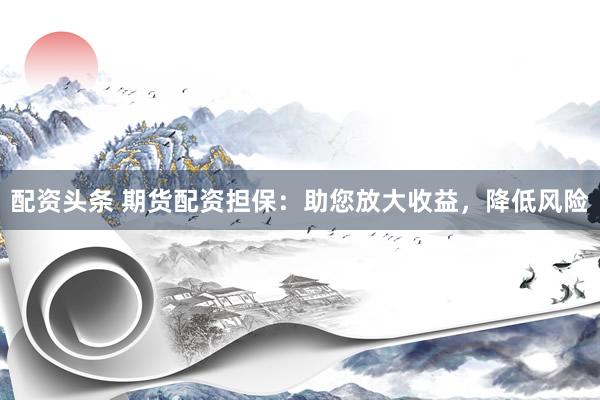 配资头条 期货配资担保：助您放大收益，降低风险