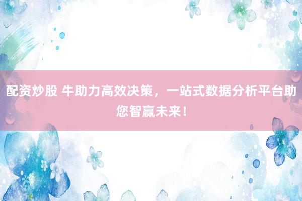 配资炒股 牛助力高效决策，一站式数据分析平台助您智赢未来！