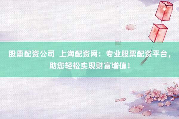 股票配资公司  上海配资网：专业股票配资平台，助您轻松实现财富增值！