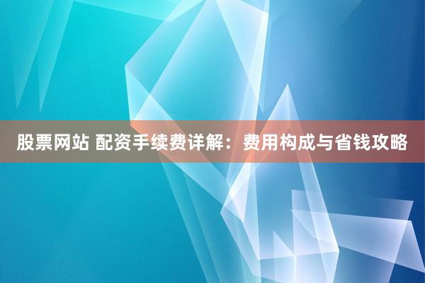 股票网站 配资手续费详解：费用构成与省钱攻略