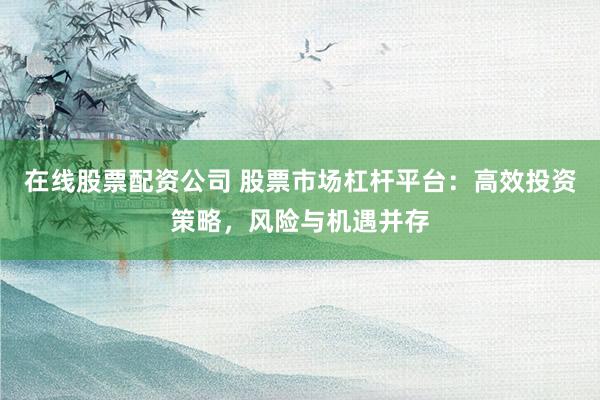 在线股票配资公司 股票市场杠杆平台：高效投资策略，风险与机遇并存
