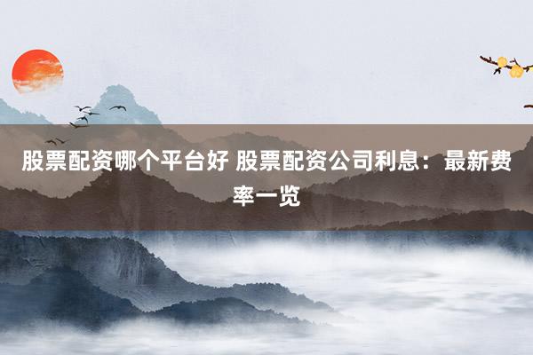 股票配资哪个平台好 股票配资公司利息：最新费率一览
