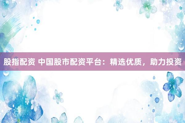 股指配资 中国股市配资平台：精选优质，助力投资