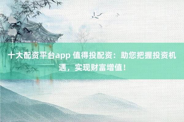 十大配资平台app 值得投配资：助您把握投资机遇，实现财富增值！