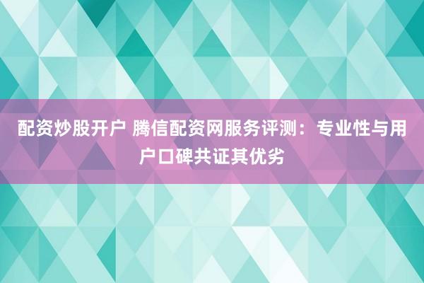 配资炒股开户 腾信配资网服务评测：专业性与用户口碑共证其优劣
