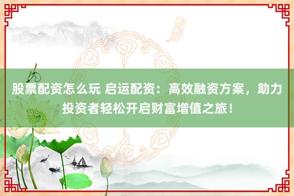 股票配资怎么玩 启运配资：高效融资方案，助力投资者轻松开启财富增值之旅！