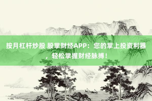 按月杠杆炒股 股掌财经APP：您的掌上投资利器，轻松掌握财经脉搏！