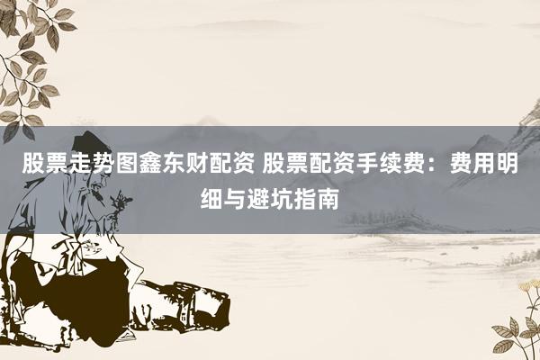 股票走势图鑫东财配资 股票配资手续费：费用明细与避坑指南
