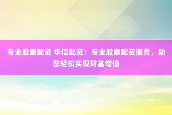专业股票配资 华信配资：专业股票配资服务，助您轻松实现财富增值