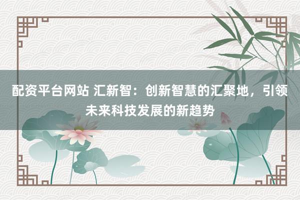 配资平台网站 汇新智：创新智慧的汇聚地，引领未来科技发展的新趋势