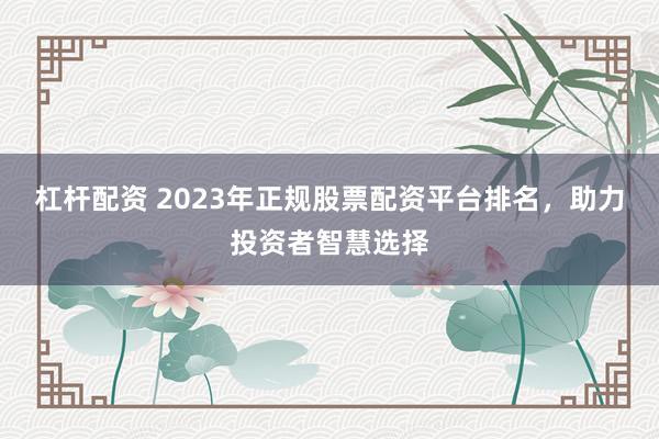 杠杆配资 2023年正规股票配资平台排名，助力投资者智慧选择