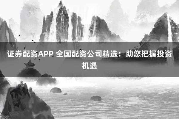 证券配资APP 全国配资公司精选：助您把握投资机遇