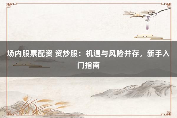 场内股票配资 资炒股：机遇与风险并存，新手入门指南