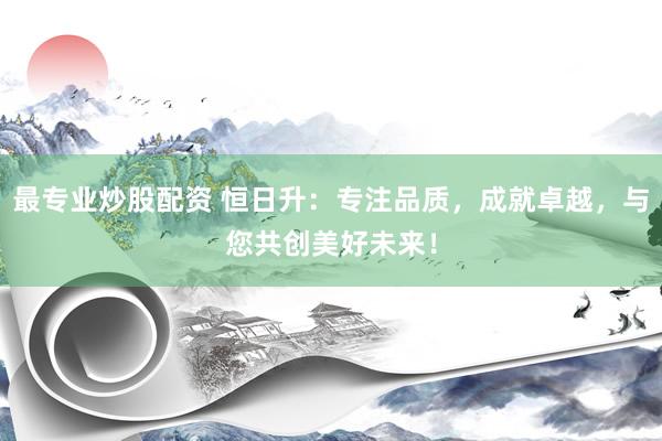 最专业炒股配资 恒日升：专注品质，成就卓越，与您共创美好未来！