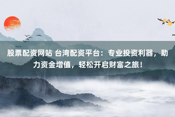 股票配资网站 台湾配资平台：专业投资利器，助力资金增值，轻松开启财富之旅！