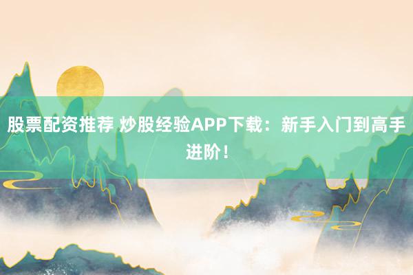 股票配资推荐 炒股经验APP下载：新手入门到高手进阶！