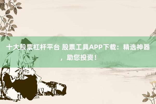 十大股票杠杆平台 股票工具APP下载：精选神器，助您投资！