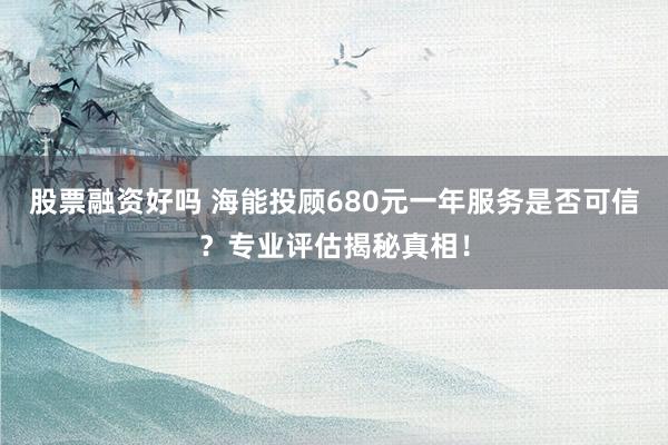 股票融资好吗 海能投顾680元一年服务是否可信？专业评估揭秘真相！