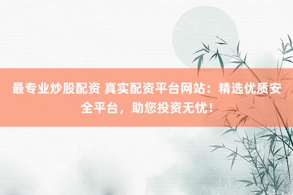 最专业炒股配资 真实配资平台网站：精选优质安全平台，助您投资无忧！