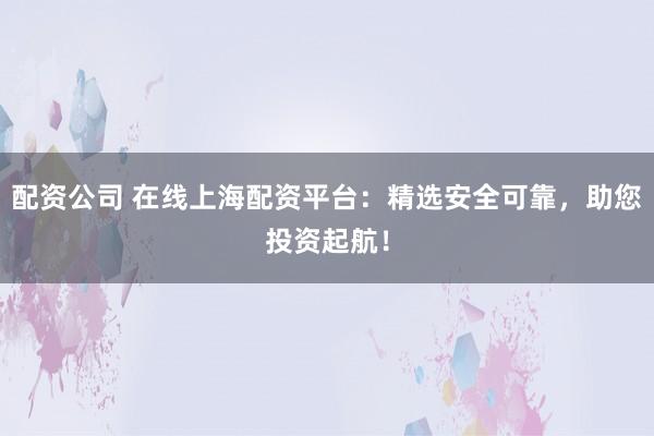 配资公司 在线上海配资平台：精选安全可靠，助您投资起航！