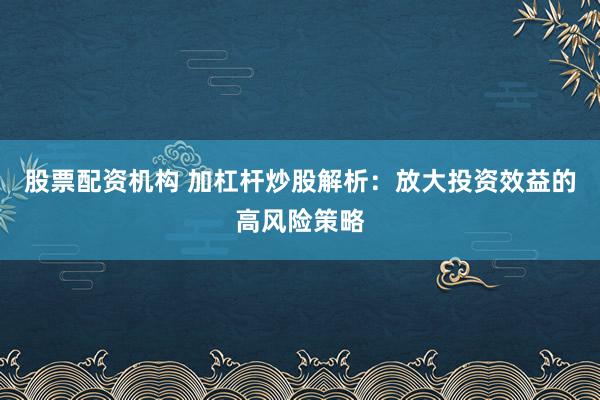股票配资机构 加杠杆炒股解析：放大投资效益的高风险策略