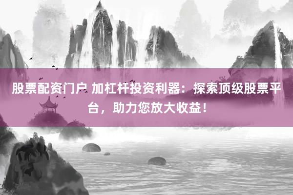 股票配资门户 加杠杆投资利器：探索顶级股票平台，助力您放大收益！