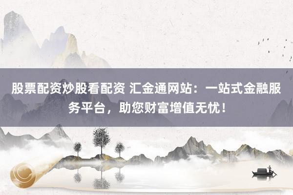 股票配资炒股看配资 汇金通网站：一站式金融服务平台，助您财富增值无忧！