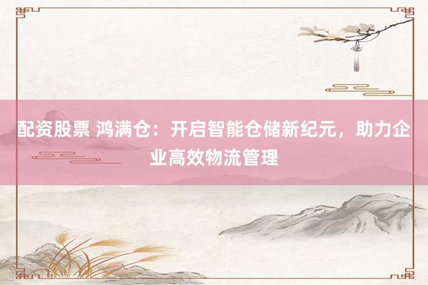 配资股票 鸿满仓：开启智能仓储新纪元，助力企业高效物流管理