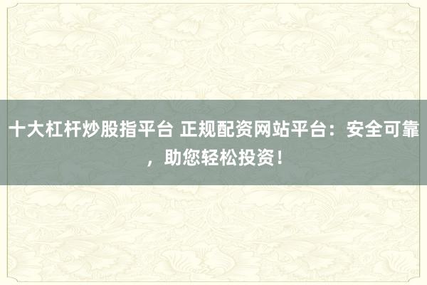 十大杠杆炒股指平台 正规配资网站平台：安全可靠，助您轻松投资！