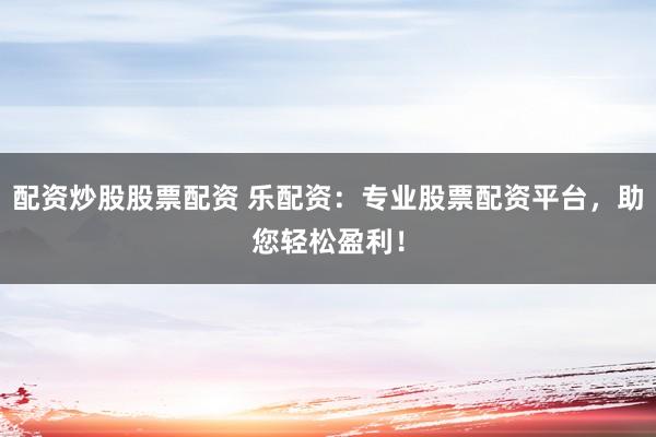 配资炒股股票配资 乐配资：专业股票配资平台，助您轻松盈利！