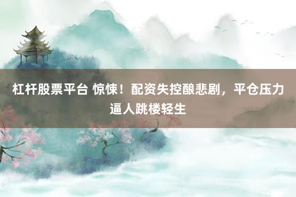 杠杆股票平台 惊悚！配资失控酿悲剧，平仓压力逼人跳楼轻生