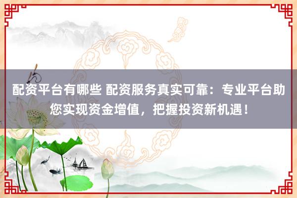 配资平台有哪些 配资服务真实可靠：专业平台助您实现资金增值，把握投资新机遇！